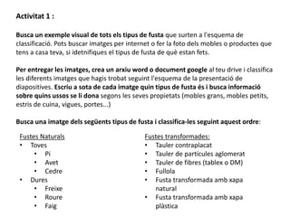 Activitat 1 :
Busca un exemple visual de tots els tipus de fusta que surten a l'esquema de
classificació. Pots buscar imatges per internet o fer la foto dels mobles o productes que
tens a casa teva, si idetnifiques el tipus de fusta de què estan fets.
Per entregar les imatges, crea un arxiu word o document google al teu drive i classifica
les diferents imatges que hagis trobat seguint l'esquema de la presentació de
diapositives. Escriu a sota de cada imatge quin tipus de fusta és i busca informació
sobre quins ussos se li dona segons les seves propietats (mobles grans, mobles petits,
estris de cuina, vigues, portes...)
Busca una imatge dels següents tipus de fusta i classifica-les seguint aquest ordre:
Fustes transformades:
• Tauler contraplacat
• Tauler de partícules aglomerat
• Tauler de fibres (tablex o DM)
• Fullola
• Fusta transformada amb xapa
natural
• Fusta transformada amb xapa
plàstica
Fustes Naturals
• Toves
• Pi
• Avet
• Cedre
• Dures
• Freixe
• Roure
• Faig
 
