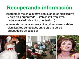 Recuperando información Recordamos mejor la información cuando es significativa y está bien organizada. También influyen otros factores (estado de ánimo, contexto…). La memoria humana es semántica (almacenamos datos significativos conectados entre sí) y la de los ordenadores es espacial. 