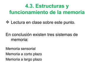 4.3. Estructuras y funcionamiento de la memoria Lectura en clase sobre este punto.  En conclusión existen tres sistemas de memoria: Memoria sensorial Memoria a corto plazo Memoria a largo plazo 