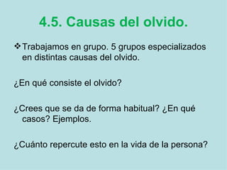 4.5. Causas del olvido. Trabajamos en grupo. 5 grupos especializados en distintas causas del olvido.  ¿En qué consiste el olvido? ¿Crees que se da de forma habitual? ¿En qué casos? Ejemplos. ¿Cuánto repercute esto en la vida de la persona? 
