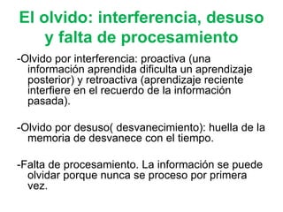 El olvido:  interferencia, desuso y falta de procesamiento -Olvido por interferencia: proactiva (una información aprendida dificulta un aprendizaje posterior) y retroactiva (aprendizaje reciente interfiere en el recuerdo de la información pasada). -Olvido por desuso( desvanecimiento): huella de la memoria de desvanece con el tiempo. -Falta de procesamiento. La información se puede olvidar porque nunca se proceso por primera vez. 