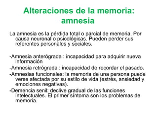 Alteraciones de la memoria: amnesia  La amnesia es la pérdida total o parcial de memoria. Por causa neuronal o psicológicas. Pueden perder sus referentes personales y sociales. -Amnesia anterógrada : incapacidad para adquirir nueva información -Amnesia retrógrada : incapacidad de recordar el pasado. -Amnesias funcionales: la memoria de una persona puede verse afectada por su estilo de vida (estrés, ansiedad y emociones negativas). -Demencia senil: declive gradual de las funciones intelectuales. El primer síntoma son los problemas de memoria. 