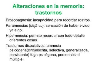 Alteraciones en la memoria: trastornos Prosopagnosia: incapacidad para recordar rostros. Paramnesias ( dejá vu) : sensación de haber vivido ya algo.  Hipermnesia: permite recordar con todo detalle diferentes cosas. Trastornos disociativos: amnesia psicógena(circunscrita, selectiva, generalizada, persistente) fuga psicógena, personalidad múltiple.. 