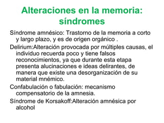 Alteraciones en la memoria: síndromes Síndrome amnésico:  Trastorno de la memoria a corto y largo plazo, y es de origen orgánico  . Delirium: Alteración provocada por múltiples causas, el individuo recuerda poco y tiene falsos   reconocimientos, ya que durante esta etapa presenta alucinaciones e ideas delirantes, de manera que existe una desorganización de su material mnémico.  Confabulación o fabulación:  mecanismo compensatorio de  l a amnesia.  Síndrome de Korsakoff: Alteración amnésica por alcohol  
