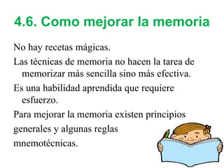4.6. Como mejorar la memoria No hay recetas mágicas. Las técnicas de memoria no hacen la tarea de memorizar más sencilla sino más efectiva. Es una habilidad aprendida que requiere esfuerzo. Para mejorar la memoria existen principios generales y algunas reglas  mnemotécnicas. 