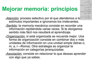 Mejorar memoria: principios -Atención : proceso selectivo por el que atendemos a los estímulos importantes e ignoramos los irrelevantes. -Sentido : la memoria mecánica consiste en recordar una información repitiéndola varias veces. Si le otorgamos sentido más fácil nos resultará el aprendizaje. -Organización:  si está organizada se recuerda mejor. Una forma de organización consiste en combinar dos o más unidades de información en una unidad simple (letras o, m, a, r->Roma). Otra estrategia es organizar la información en categorías jerarquizadas. -Asociación:  consiste en relacionar lo que deseas aprender con algo que ya sabes . 