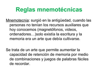 Reglas mnemotécnicas Mnemotecnia : surgió en la antigüedad, cuando las personas no tenían los recursos auxiliares que hoy conocemos (magnetófonos, videos, ordenadores…)solo existía la escritura y la memoria era un arte que debía cultivarse. Se trata de un arte que permite aumentar la capacidad de retención de memoria por medio de combinaciones y juegos de palabras fáciles de recordar. 
