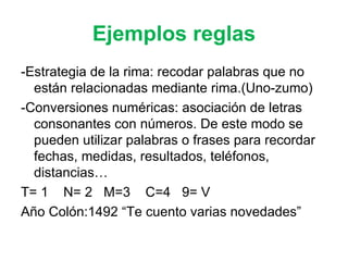 Ejemplos reglas -Estrategia de la rima: recodar palabras que no están relacionadas mediante rima.(Uno-zumo) -Conversiones numéricas: asociación de letras consonantes con números. De este modo se pueden utilizar palabras o frases para recordar fechas, medidas, resultados, teléfonos, distancias… T= 1  N= 2  M=3  C=4  9= V Año Colón:1492 “Te cuento varias novedades” 
