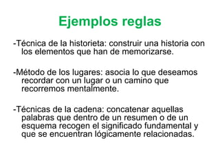 Ejemplos reglas -Técnica de la historieta: construir una historia con los elementos que han de memorizarse. -Método de los lugares: asocia lo que deseamos recordar con un lugar o un camino que recorremos mentalmente. -Técnicas de la cadena: concatenar aquellas palabras que dentro de un resumen o de un esquema recogen el significado fundamental y que se encuentran lógicamente relacionadas.  