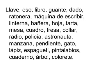 Llave, oso, libro, guante, dado, ratonera, máquina de escribir, linterna, bañera, hoja, tarta, mesa, cuadro, fresa, collar, radio, policía, astronauta, manzana, pendiente, gato, lápiz, espagueti, pintalabios, cuaderno, árbol, colorete. 