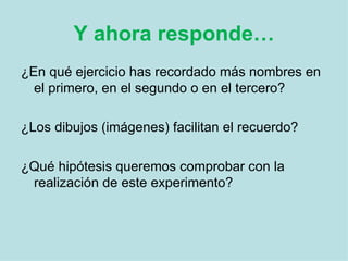 Y ahora responde… ¿En qué ejercicio has recordado más nombres en el primero, en el segundo o en el tercero?  ¿Los dibujos (imágenes) facilitan el recuerdo?  ¿Qué hipótesis queremos comprobar con la realización de este experimento? 