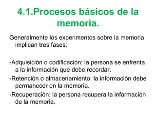 4.1.Procesos básicos de la memoria. Generalmente los experimentos sobre la memoria implican tres fases: -Adquisición o codificación: la persona se enfrenta a la información que debe recordar. -Retención o almacenamiento: la información debe permanecer en la memoria. -Recuperación: la persona recupera la información de la memoria. 
