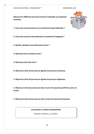 Carolina García Mora- Le Baobab Bleu ® lebaobabbleu.com
10
Observez les différents journaux français et répondez aux questions
suivantes.
1- Lisez-vous la presse écrite ou sur Internet de façon habituelle ?
2- Lisez-vous la presse internationale ou seulement l’espagnole ?
3- Quelles rubriques vous intéressent le plus ?
4- Quels journaux connaissez-vous ?
5- Quels journaux lisez-vous ?
6- Observez la liste de journaux et signalez les journaux nationaux.
7- Observez la liste de journaux et signalez les journaux régionaux.
5- Observez la liste de journaux et citez le nom d’un journal sportif très connu en
France.
7- Observez la liste de journaux et citez le nom d’un journal d’économie.
CIVILISATION- LA PRESSE FRANCOPHONE
Édito B2, 3e édition, p. 43, Didier.
 