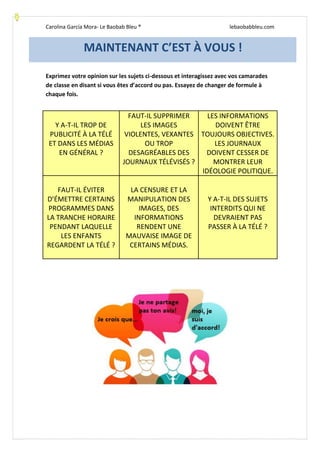 Carolina García Mora- Le Baobab Bleu ® lebaobabbleu.com
Exprimez votre opinion sur les sujets ci-dessous et interagissez avec vos camarades
de classe en disant si vous êtes d’accord ou pas. Essayez de changer de formule à
chaque fois.
Y A-T-IL TROP DE
PUBLICITÉ À LA TÉLÉ
ET DANS LES MÉDIAS
EN GÉNÉRAL ?
FAUT-IL SUPPRIMER
LES IMAGES
VIOLENTES, VEXANTES
OU TROP
DESAGRÉABLES DES
JOURNAUX TÉLÉVISÉS ?
LES INFORMATIONS
DOIVENT ÊTRE
TOUJOURS OBJECTIVES.
LES JOURNAUX
DOIVENT CESSER DE
MONTRER LEUR
IDÉOLOGIE POLITIQUE.
FAUT-IL ÉVITER
D’ÉMETTRE CERTAINS
PROGRAMMES DANS
LA TRANCHE HORAIRE
PENDANT LAQUELLE
LES ENFANTS
REGARDENT LA TÉLÉ ?
LA CENSURE ET LA
MANIPULATION DES
IMAGES, DES
INFORMATIONS
RENDENT UNE
MAUVAISE IMAGE DE
CERTAINS MÉDIAS.
Y A-T-IL DES SUJETS
INTERDITS QUI NE
DEVRAIENT PAS
PASSER À LA TÉLÉ ?
MAINTENANT C’EST À VOUS !
 