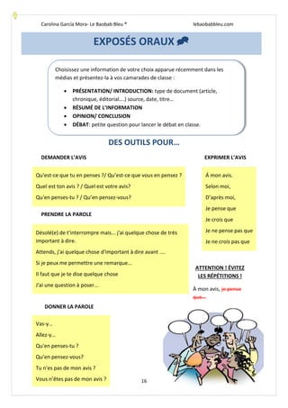 Carolina García Mora- Le Baobab Bleu ® lebaobabbleu.com
16
DES OUTILS POUR…
DEMANDER L’AVIS EXPRIMER L’AVIS
PRENDRE LA PAROLE
ATTENTION ! ÉVITEZ
LES RÉPÉTITIONS !
À mon avis, je pense
que…
EXPOSÉS ORAUX 
Choisissez une information de votre choix apparue récemment dans les
médias et présentez-la à vos camarades de classe :
 PRÉSENTATION/ INTRODUCTION: type de document (article,
chronique, éditorial….) source, date, titre…
 RÉSUMÉ DE L’INFORMATION
 OPINION/ CONCLUSION
 DÉBAT: petite question pour lancer le débat en classe.
Qu'est-ce que tu en penses ?/ Qu’est-ce que vous en pensez ?
Quel est ton avis ? / Quel est votre avis?
Qu'en penses-tu ? / Qu’en pensez-vous?
Á mon avis.
Selon moi,
D’après moi,
Je pense que
Je crois que
Je ne pense pas que
Je ne crois pas que
Désolé(e) de t'interrompre mais... j'ai quelque chose de très
important à dire.
Attends, j'ai quelque chose d'important à dire avant ....
Si je peux me permettre une remarque...
Il faut que je te dise quelque chose
J'ai une question à poser...
Vas-y…
Allez-y…
Qu'en penses-tu ?
Qu’en pensez-vous?
Tu n'es pas de mon avis ?
Vous n’êtes pas de mon avis ?
DONNER LA PAROLE
 