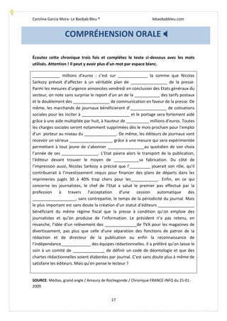 Carolina García Mora- Le Baobab Bleu ® lebaobabbleu.com
17
Écoutez cette chronique trois fois et complétez le texte ci-dessous avec les mots
utilisés. Attention ! Il peut y avoir plus d’un mot par espace blanc.
____________ millions d’euros : c’est sur _____________ la somme que Nicolas
Sarkozy prévoit d’affecter à un véritable plan de ________________ de la presse.
Parmi les mesures d’urgence annoncées vendredi en conclusion des Etats généraux du
secteur, on note sans surprise le report d’un an de la ___________ des tarifs postaux
et le doublement des ________________ de communication en faveur de la presse. De
même, les marchands de journaux bénéficieront d’________________ de cotisations
sociales pour les inciter à _____________________ et le portage sera fortement aidé
grâce à une aide multipliée par huit, à hauteur de __________ millions d’euros. Toutes
les charges sociales seront notamment supprimées dès le mois prochain pour l’emploi
d’un porteur au niveau du ______________. De même, les éditeurs de journaux vont
recevoir un sérieux ___________________ grâce à une mesure qui sera expérimentée
permettant à tout jeune de s’abonner ________________au quotidien de son choix
l’année de ses ________________. L’Etat paiera alors le transport de la publication,
l’éditeur devant trouver le moyen de ___________sa fabrication. Du côté de
l’impression aussi, Nicolas Sarkozy a précisé que l’_________ jouerait son rôle, qu’il
contribuerait à l’investissement requis pour financer des plans de départs dans les
imprimeries jugés 30 à 40% trop chers pour les____________. Enfin, en ce qui
concerne les journalistes, le chef de l’Etat a salué le premier pas effectué par la
profession à travers l’acceptation d’une cession automatique des
___________________, sans contrepartie, le temps de la périodicité du journal. Mais
le plus important est sans doute la création d’un statut d’éditeurs ________________
bénéficiant du même régime fiscal que la presse à condition qu’on emploie des
journalistes et qu’on produise de l’information. Le président n’a pas retenu, en
revanche, l’idée d’un relèvement des ______________de TVA pour les magazines de
divertissement, pas plus que celle d’une séparation des fonctions de patron de la
rédaction et de directeur de la publication ou enfin la reconnaissance de
l’indépendance_____________ des équipes rédactionnelles. Il a préféré qu’on laisse le
soin à un comité de ______________ de définir un code de déontologie et que des
chartes rédactionnelles soient élaborées par journal. C’est sans doute plus à même de
satisfaire les éditeurs. Mais qu’en pense le lecteur ?
SOURCE: Médias, grand angle / Amaury de Rochegonde / Chronique FRANCE-INFO du 25-01-
2009
COMPRÉHENSION ORALE 
 