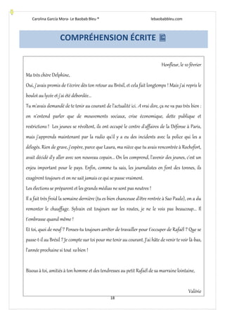 Carolina García Mora- Le Baobab Bleu ® lebaobabbleu.com
18
COMPRÉHENSION ÉCRITE 
Honfleur, le 10 février
Ma très chère Delphine,
Oui, j'avais promis de t'écrire dès ton retour au Brésil, et cela fait longtemps ! Mais j'ai repris le
boulot au lycée et j'ai été débordée...
Tu m'avais demandé de te tenir au courant de l'actualité ici. A vrai dire, ça ne va pas très bien :
on n'entend parler que de mouvements sociaux, crise économique, dette publique et
restrictions ! Les jeunes se révoltent, ils ont occupé le centre d'affaires de la Défense à Paris,
mais j'apprends maintenant par la radio qu'il y a eu des incidents avec la police qui les a
délogés. Rien de grave, j'espère, parce que Laura, ma nièce que tu avais rencontrée à Rochefort,
avait décidé d'y aller avec son nouveau copain... On les comprend, l'avenir des jeunes, c'est un
enjeu important pour le pays. Enfin, comme tu sais, les journalistes en font des tonnes, ils
exagèrent toujours et on ne sait jamais ce qui se passe vraiment.
Les élections se préparent et les grands médias ne sont pas neutres !
Il a fait très froid la semaine dernière (tu es bien chanceuse d'être rentrée à Sao Paulo), on a du
remonter le chauffage. Sylvain est toujours sur les routes, je ne le vois pas beaucoup... Il
t'embrasse quand même !
Et toi, quoi de neuf ? Penses-tu toujours arrêter de travailler pour t'occuper de Rafaël ? Que se
passe-t-il au Brésil ? Je compte sur toi pour me tenir au courant. J'ai hâte de venir te voir là-bas,
l'année prochaine si tout va bien !
Bisous à toi, amitiés à ton homme et des tendresses au petit Rafaël de sa marraine lointaine,
Valérie
 