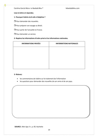 Carolina García Mora- Le Baobab Bleu ® lebaobabbleu.com
19
Lisez la lettre et répondez.
1- Pourquoi Valérie écrit-elle à Delphine ?
 Pour demander des nouvelles.
 Pour préparer son voyage au Brésil.
 Pour parler de l'actualité en France.
 Pour demander un service.
2- Repérez les informations d'ordre privé et les informations nationales.
INFORMATIONS PRIVÉES INFORMATIONS NATIONALES
3- Relevez:
 les commentaires de Valérie sur le traitement de l'information
 les questions pour demander des nouvelles de son amie et de son pays.
SOURCE: Alter égo 3 +, p. 69, Hachette
 