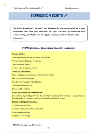 Carolina García Mora- Le Baobab Bleu ® lebaobabbleu.com
20
STRATÉGIES POUR... DONNER DES INFORMATIONS PAR COURRIER
EXPRESSION ÉCRITE 
Vous écrivez à un(e) ami(e) français(e) pour lui donner des informations sur ce qui se passe
actuellement dans votre pays. Déterminez les sujets d'actualité qui intéressent votre
correspondant(e), cherchez les faits dans la presse de votre pays et écrivez votre lettre.
Écrivez entre
Amorcer la lettre:
Ça fait longtemps que je n'ai pas donné de nouvelles.
Tu m'avais demandé de tout te raconter.
J'avais promis de t'écrire.
Je trouve enfin le temps de t'écrire.
Donner des informations:
Il s'est passé pas mal de choses, un événement incroyable.
Il y a eu de grands changements.
On entend beaucoup parler de l'affaire X.
Tu as dû entendre parler de...
Rien de neuf/nouveau ici,
Donner son point de vue sur l'événement:
C'est un enjeu important pour le pays. On les comprend. Je comprends bien que... Les journalistes en
font des tonnes, ils exagèrent. Ne va pas imaginer/croire que tout va mal.
Relancer l'échange d'informations :
Et toi ? Raconte-moi tout...
Je compte sur toi pour me tenir au courant.
Donne-moi des nouvelles.
Que penses-tu de tout ça ?
SOURCE: Alter égo 3 +, p. 69, Hachette
 