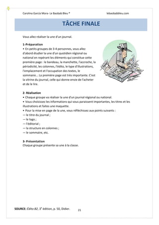 Carolina García Mora- Le Baobab Bleu ® lebaobabbleu.com
21
Vous allez réaliser la une d'un journal.
1-Préparation
• En petits groupes de 3-4 personnes, vous allez
d'abord étudier la une d'un quotidien régional ou
national en repérant les éléments qui constitue cette
première page : le bandeau, la manchette, l'accroche, la
périodicité, les colonnes, l'édito, le type d'illustrations,
l'emplacement et l'occupation des textes, le
sommaire... La première page est très importante. C'est
la vitrine du journal, celle qui donne envie de l'acheter
et de le lire.
2- Réalisation
• Chaque groupe va réaliser la une d'un journal régional ou national.
• Vous choisissez les informations qui vous paraissent importantes, les titres et les
illustrations et faites une maquette.
• Pour la mise en page de la une, vous réfléchissez aux points suivants :
— le titre du journal ;
— le logo ;
— l'éditorial ;
— la structure en colonnes ;
— le sommaire, etc.
3- Présentation
Chaque groupe présente sa une à la classe.
TÂCHE FINALE
SOURCE: Édito B2, 3e
édition, p. 50, Didier.
 