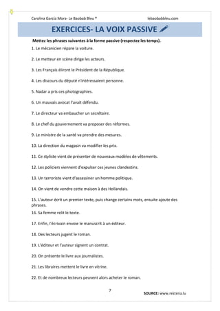 Carolina García Mora- Le Baobab Bleu ® lebaobabbleu.com
7
Mettez les phrases suivantes à la forme passive (respectez les temps).
1. Le mécanicien répare la voiture.
2. Le metteur en scène dirige les acteurs.
3. Les Français éliront le Président de la République.
4. Les discours du député n'intéressaient personne.
5. Nadar a pris ces photographies.
6. Un mauvais avocat l'avait défendu.
7. Le directeur va embaucher un secrétaire.
8. Le chef du gouvernement va proposer des réformes.
9. Le ministre de la santé va prendre des mesures.
10. La direction du magasin va modifier les prix.
11. Ce styliste vient de présenter de nouveaux modèles de vêtements.
12. Les policiers viennent d'expulser ces jeunes clandestins.
13. Un terroriste vient d'assassiner un homme politique.
14. On vient de vendre cette maison à des Hollandais.
15. L'auteur écrit un premier texte, puis change certains mots, ensuite ajoute des
phrases.
16. Sa femme relit le texte.
17. Enfin, l'écrivain envoie le manuscrit à un éditeur.
18. Des lecteurs jugent le roman.
19. L'éditeur et l'auteur signent un contrat.
20. On présente le livre aux journalistes.
21. Les libraires mettent le livre en vitrine.
22. Et de nombreux lecteurs peuvent alors acheter le roman.
EXERCICES- LA VOIX PASSIVE 
SOURCE: www.restena.lu
 
