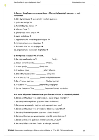 Carolina García Mora- Le Baobab Bleu ® lebaobabbleu.com
12
4- Formez des phrases commençant par « Mon ami(e) voudrait que nous ... » et
complétez.
1. être dynamiques  Mon ami(e) voudrait que nous
2. partir en voyage 
3. faire le tour du monde 
4. aller en Chine 
5. prendre de belles photos 
6. avoir un bateau 
7. apprendre une autre langue étrangère 
8. rencontrer des gens nouveaux 
9. écrire un livre sur nos voyages 
10. organiser une exposition de photos 
5- Complétez au subjonctif présent.
1. Ce n'est pas la peine qu'il ______________ (venir).
2. Je suis content que tu ___________ (être) là.
3. Il veut que je ____________ (faire) tout.
4. Il faut que nous ______________ (aller) à Rome.
5. Elle est furieuse qu'il ne __________ (dire) rien.
6. Il se peut qu'il y __________ (avoir) une grève demain.
7. Ça m'étonne que vous ___________ (lire) ce journal.
8. Il faut que tu ____________ (apprendre) l'espagnol.
9. Ça me choque qu'il ne __________ (répondre) jamais aux lettres.
6- A vous! Répondez librement aux questions en utilisant le subjonctif présent.
1. Est-ce qu'il faut que vous appreniez une autre langue étrangère?
2. Est-ce qu'il est important que vous soyez là demain?
3. Est-ce que vous voulez que vos amis viennent vous voir?
4. Est-ce qu'il faut que vous preniez une décision, aujourd'hui?
5. Est-ce qu'il serait important que vous fassiez du sport?
6. Est-ce qu'il arrive que vous soyez en retard à un rendez-vous?
7. Est-ce qu'il se peut que vous alliez à Marseille, un jour?
8. Est-ce qu'il faut que vous fassiez le ménage, demain?
SOURCE: Grammaire en dialogues. Niveau intermédiaire, p. 77 et 80. Clé Internationale.
 