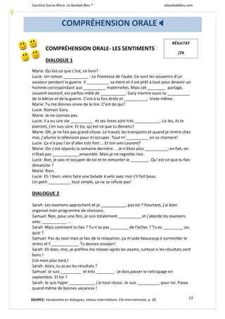 Carolina García Mora- Le Baobab Bleu ® lebaobabbleu.com
13
COMPRÉHENSION ORALE- LES SENTIMENTS
DIALOGUE 1
Marie: Qu’est-ce que c’est, ce livre?
Lucie: Un roman ___________ : La Promesse de l'aube. Ce sont les souvenirs d'un
aviateur pendant la guerre. Il __________ sa mère et il est prêt à tout pour devenir un
homme correspondant aux __________ maternelles. Mais cet ________ partagé,
souvent excessif, est parfois mêlé de ___________. Gary montre aussi sa __________
de la bêtise et de la guerre. C’est à la fois drôle et __________, triste même.
Marie: Tu me donnes envie de le lire. C’est de qui?
Lucie: Romain Gary.
Marie: Je ne connais pas.
Lucie: Il a eu une vie __________ et ses livres sont très ___________. Lis-les, ils te
plairont, j’en suis sûre. Et toi, qu’est-ce que tu deviens?
Marie: Oh, je ne fais pas grand-chose. Le travail, les transports et quand je rentre chez
moi, j’allume la télévision pour m’occuper. Tout m’__________ en ce moment!
Lucie: Ça n’a pas l'air d’aller très fort ... Et ton ami Laurent?
Marie: On s’est séparés la semaine dernière ... Je n'étais plus __________; en fait, on
n'était pas ____________ensemble. Mais je ne regrette rien.
Lucie: Bon, je vais m’occuper de toi et te remonter Ie ________. Qu' est-ce que tu fais
dimanche ?
Marie: Rien.
Lucie: Eh ! bien, viens faire une balade à vélo avec moi s'il fait beau.
Un petit __________ tout simple, ça ne se refuse pas!
DIALOGUE 2
Sarah: Les examens approchent et je ___________, pas toi ? Pourtant, j’ai bien
organisé mon programme de révisions.
Samuel: Non, pour une fois, je suis totalement __________ et j'aborde les examens
avec ___________ ...
Sarah: Mais comment tu fais ? Tu n’as pas ________ de l’échec ? Tu es _________ ou
quoi ?
Samuel: Pas du tout mais je fais de la relaxation, ça m’aide beaucoup à surmonter Ie
stress et l’____________. Tu devrais essayer!
Sarah: Eh bien, moi, je préfère me relaxer après les exams, surtout si les résultats sont
bons !
(Un mois plus tard.)
Sarah: Alors, tu as eu les résultats ?
Samuel: Je suis _________ et très ________ : je dois passer Ie rattrapage en
septembre. Et toi ?
Sarah: Je suis hyper ___________, j'ai tout réussi. Je suis __________ pour toi. Passe
quand même de bonnes vacances !
COMPRÉHENSION ORALE 
RÉSULTAT
/24
SOURCE: Vocabulaire en dialogues, niveau intermédiare. Clé Internationale, p. 28
 