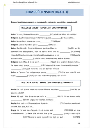 Carolina García Mora- Le Baobab Bleu ® lebaobabbleu.com
14
Écoutez les dialogues suivants et conjuguez les mots entre parenthèses au subjonctif.
Julien: Tu sais, j’aimerais bien que tu ___________ (POUVOIR) participer à la réunion!
Grégoire: Qui, bien sûr, mais ça m’étonnerait que ce __________ (ÊTRE) possible ...
Julien: Bernard sera furieux que tu ne ___________ (VENIR) pas!
Grégoire: C’est si important que je ___________ (ÊTRE) là?
Julien: Qui, bien sûr! Ce serait étonnant que Jean-Marc ne ___________ (FAIRE) pas de
commentaires désagréables, alors ce serait mieux que tu ___________ (POUVOIR)
répondre! Franchement, ça m'embêterait beaucoup que tu ne ___________ (ÊTRE) pas là
et que tu nous ___________ (LAISSER) seuls, Bernard et moi, à cette réunion!
Grégoire: Mais il faut d' abord que j’____________ (ALLER) chez un client demain matin…
Ce serait mieux que je ____________ (DÉCOMMANDER), mais il trouvera bizarre que j'
___________ (ANNULER) Ie rendez-vous à la dernière minute!
Julien: Je t’assure, c’est indispensable que tu ____________ (ÊTRE) la, avec nous ! II faut
que tu ___________ (SAVOIR) que c’est tout notre projet qui est en jeu!
Estelle: Tu crois que ce serait une bonne idée que les enfants___________ (PARTIR) en
colonie, cet été?
Bruno: Ah, oui ! Moi, je serais ravi qu'ils y ___________ (ALLER) ! II est temps qu'ils
____________ (SORTIR) un peu des vacances familiales !
Estelle: Qui, mais ça m’étonnerait que Benjamin ____________ (ÊTRE) content. Agathe et
Vincent, peut-être, mais lui ...
Bruno: Je ne suis pas d'accord. II est temps qu'il __________ (PRENDRE) un peu
d'indépendance! Qu'est-ce que tu veux que je te ___________ (DIRE)! II faut qu'il
____________ (SORTIR) dans Ie grand monde! II ne faut pas qu'il _________ (RESTER)
COMPRÉHENSION ORALE 
DIALOGUE 1 : IL EST IMPORTANT QUE TU VIENNES
DIALOGUE 2 : IL EST TEMPS QU’ILS SOIENT AUTONOMES
 