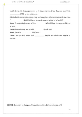 Carolina García Mora- Le Baobab Bleu ® lebaobabbleu.com
15
tout Ie temps ici, chez papa-maman ... Je trouve normal, à leur âge, que les enfants
____________ (ÊTRE) un peu autonomes !
Estelle: Qui, je comprends, mais ce n’est pas la question: si Benjamin demande que nous
I' _______________ (EMMENER) chez les grands-parents, qu' est-ce qu’on fait?
Bruno: Ce serait très étonnant qu'il ne ___________ (VOULOIR) pas être avec son frère et
sa sœur !
Estelle: Ce serait mieux que tu Ie lui ___________ (DIRE) , non?
Bruno: Que je lui ____________ (DIRE) quoi ?
Estelle: Que ce serait super qu'il ____________ (ALLER) en colonie avec Agathe et
Vincent...
SOURCE: Grammaire en dialogues. Niveau intermédiaire. Clé Internationale, p. 78
 