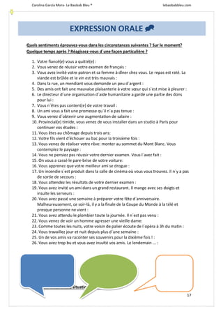 Carolina García Mora- Le Baobab Bleu ® lebaobabbleu.com
17
Quels sentiments éprouvez-vous dans les circonstances suivantes ? Sur le moment?
Quelque temps après ? Réagissez-vous d´une façon particulière ?
1. Votre fiancé(e) vous a quitté(e) :
2. Vous venez de réussir votre examen de français :
3. Vous avez invité votre patron et sa femme à dîner chez vous. Le repas est raté. La
viande est brûlée et le vin est très mauvais :
4. Dans la rue, un mendiant vous demande un peu d´argent :
5. Des amis ont fait une mauvaise plaisanterie à votre sœur qui s´est mise à pleurer :
6. Le directeur d´une organisation d´aide humanitaire a gardé une partie des dons
pour lui :
7. Vous n´êtes pas content(e) de votre travail :
8. Un ami vous a fait une promesse qu´il n´a pas tenue :
9. Vous venez d´obtenir une augmentation de salaire :
10. Provincial(e) timide, vous venez de vous installer dans un studio à Paris pour
continuer vos études :
11. Vous êtes au chômage depuis trois ans:
12. Votre fils vient d’échouer au bac pour la troisième fois :
13. Vous venez de réaliser votre rêve: monter au sommet du Mont Blanc. Vous
contemplez le paysage :
14. Vous ne pensiez pas réussir votre dernier examen. Vous l´avez fait :
15. On vous a cassé le pare-brise de votre voiture:
16. Vous apprenez que votre meilleur ami se drogue :
17. Un incendie s´est produit dans la salle de cinéma où vous vous trouvez. Il n´y a pas
de sortie de secours :
18. Vous attendez les résultats de votre dernier examen :
19. Vous avez invité un ami dans un grand restaurant. Il mange avec ses doigts et
insulte les serveurs :
20. Vous avez passé une semaine à préparer votre fête d´anniversaire.
Malheureusement, ce soir-là, il y a la finale de la Coupe du Monde à la télé et
presque personne ne vient :
21. Vous avez attendu le plombier toute la journée. Il n´est pas venu :
22. Vous venez de voir un homme agresser une vieille dame:
23. Comme toutes les nuits, votre voisin de palier écoute de l´opéra à 3h du matin :
24. Vous travaillez jour et nuit depuis plus d´une semaine :
25. Un de vos amis va raconter ses souvenirs pour la dixième fois ! :
26. Vous avez trop bu et vous avez insulté vos amis. Le lendemain ... :
 Parle- nous d´une situation qui ...
EXPRESSION ORALE 
 