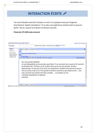 Carolina García Mora- Le Baobab Bleu ® lebaobabbleu.com
19
Ton amie Claudine vient de t’envoyer un mail. Il y a quelque chose qui l’angoisse
énormément. Quelle coïncidence ! Tu as vécu une expérience similaire dont tu peux lui
parler. Fais-le, rassure-la et donne-lui de bons conseils.
(Texte de 175-200 mots environ)
Ah, mon ami(e) XXXXXX
Je suis désespérée, je ne sais plus quoi faire. Tu te souviens de ce que je t’ai raconté
la dernière fois ? Eh bien, ça ne va pas mieux et je me sens de plus en plus
désorientée. Je sais que tu as vécu une expérience similaire à la mienne et que tu
t’en es sortie, mais tu ne m’as jamais vraiment raconté ce qui t’était arrivé … Dis-
moi, raconte-moi, donne-moi des conseils…. Je compte sur toi.
J’attends impatiente ta réponse
Claudine
INTERACTION ÉCRITE 
fffffffffffffffffffhhhhhxxx
 