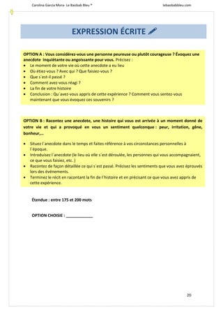 Carolina García Mora- Le Baobab Bleu ® lebaobabbleu.com
20
Étendue : entre 175 et 200 mots
OPTION CHOISIE : ____________
EXPRESSION ÉCRITE 
OPTION A : Vous considérez-vous une personne peureuse ou plutôt courageuse ? Évoquez une
anecdote inquiétante ou angoissante pour vous. Précisez :
 Le moment de votre vie où cette anecdote a eu lieu
 Où étiez-vous ? Avec qui ? Que faisiez-vous ?
 Que s´est-il passé ?
 Comment avez-vous réagi ?
 La fin de votre histoire
 Conclusion : Qu´avez-vous appris de cette expérience ? Comment vous sentez-vous
maintenant que vous évoquez ces souvenirs ?
OPTION B : Racontez une anecdote, une histoire qui vous est arrivée à un moment donné de
votre vie et qui a provoqué en vous un sentiment quelconque : peur, irritation, gêne,
bonheur,…
 Situez l´anecdote dans le temps et faites référence à vos circonstances personnelles à
l´époque.
 Introduisez l´anecdote (le lieu où elle s´est déroulée, les personnes qui vous accompagnaient,
ce que vous faisiez, etc. )
 Racontez de façon détaillée ce qui s´est passé. Précisez les sentiments que vous avez éprouvés
lors des événements.
 Terminez le récit en racontant la fin de l´histoire et en précisant ce que vous avez appris de
cette expérience.
 