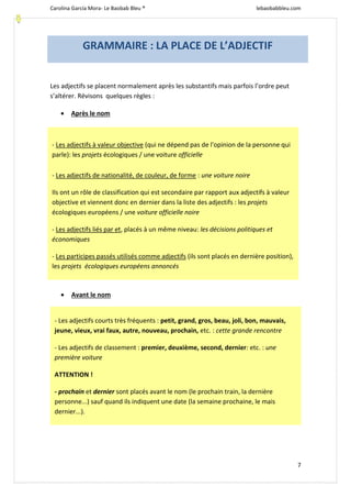 Carolina García Mora- Le Baobab Bleu ® lebaobabbleu.com
7
Les adjectifs se placent normalement après les substantifs mais parfois l’ordre peut
s’altérer. Révisons quelques règles :
 Après le nom
 Avant le nom
GRAMMAIRE : LA PLACE DE L’ADJECTIF
- Les adjectifs à valeur objective (qui ne dépend pas de l'opinion de la personne qui
parle): les projets écologiques / une voiture officielle
- Les adjectifs de nationalité, de couleur, de forme : une voiture noire
Ils ont un rôle de classification qui est secondaire par rapport aux adjectifs à valeur
objective et viennent donc en dernier dans la liste des adjectifs : les projets
écologiques européens / une voiture officielle noire
- Les adjectifs liés par et, placés à un même niveau: les décisions politiques et
économiques
- Les participes passés utilisés comme adjectifs (ils sont placés en dernière position),
les projets écologiques européens annoncés
- Les adjectifs courts très fréquents : petit, grand, gros, beau, joli, bon, mauvais,
jeune, vieux, vrai faux, autre, nouveau, prochain, etc. : cette grande rencontre
- Les adjectifs de classement : premier, deuxième, second, dernier: etc. : une
première voiture
ATTENTION !
- prochain et dernier sont placés avant le nom (le prochain train, la dernière
personne...) sauf quand ils indiquent une date (la semaine prochaine, le mais
dernier...).
 