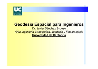 Geodesia Espacial para Ingenieros
Dr. Javier Sánchez Espeso
Área Ingeniería Cartográfica, geodesia y Fotogrametria
Universidad de Cantabria
 
