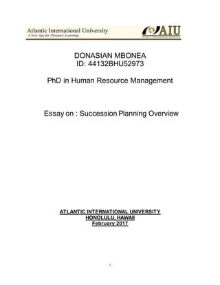 i
DONASIAN MBONEA
ID: 44132BHU52973
PhD in Human Resource Management
Essay on : Succession Planning Overview
ATLANTIC INTERNATIONAL UNIVERSITY
HONOLULU, HAWAII
February 2017
 