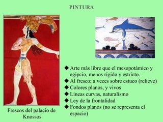 PINTURA
Frescos del palacio de
Knossos
u Arte más libre que el mesopotámico y
egipcio, menos rígido y estricto.
u Al fresco; a veces sobre estuco (relieve)
u Colores planos, y vivos
u Lineas curvas, naturalismo
u Ley de la frontalidad
u Fondos planos (no se representa el
espacio)