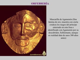 ORFEBRERÍA
Mascarilla de Agamenón (fina
lámina de oro; muestra con cierta
crudeza los rasgos del príncipe
enterrado en esta fosa e
identificado con Agamenón por su
descubridor, Schliemann, aunque
en realidad data de unos 300 años
antes)