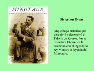Sir Arthur Evans
Arqueólogo británico que
descubrió y desenterró el
Palacio de Knosos. Por su
estructura laberíntica la
relacionó con el legendario
rey Minos y la leyenda del
Minotauro.