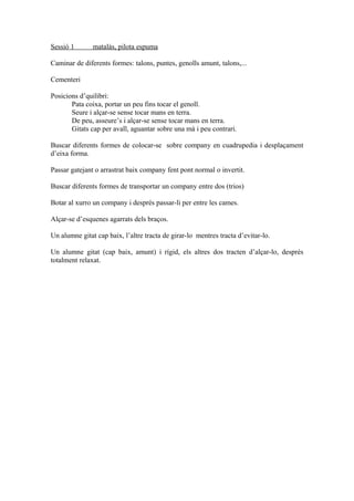 Sessió 1 matalàs, pilota espuma
Caminar de diferents formes: talons, puntes, genolls amunt, talons,...
Cementeri
Posicions d’quilibri:
Pata coixa, portar un peu fins tocar el genoll.
Seure i alçar-se sense tocar mans en terra.
De peu, asseure’s i alçar-se sense tocar mans en terra.
Gitats cap per avall, aguantar sobre una mà i peu contrari.
Buscar diferents formes de colocar-se sobre company en cuadrupedia i desplaçament
d’eixa forma.
Passar gatejant o arrastrat baix company fent pont normal o invertit.
Buscar diferents formes de transportar un company entre dos (trios)
Botar al xurro un company i després passar-li per entre les cames.
Alçar-se d’esquenes agarrats dels braços.
Un alumne gitat cap baix, l’altre tracta de girar-lo mentres tracta d’evitar-lo.
Un alumne gitat (cap baix, amunt) i rígid, els altres dos tracten d’alçar-lo, després
totalment relaxat.
 