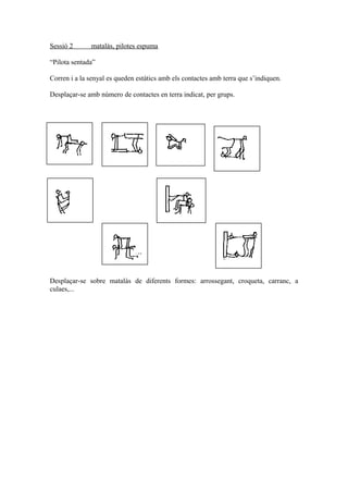 Sessió 2 matalàs, pilotes espuma
“Pilota sentada”
Corren i a la senyal es queden estàtics amb els contactes amb terra que s’indiquen.
Desplaçar-se amb número de contactes en terra indicat, per grups.
Desplaçar-se sobre matalàs de diferents formes: arrossegant, croqueta, carranc, a
culaes,...
 