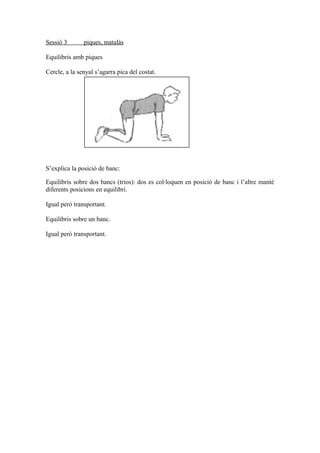 Sessió 3 piques, matalàs
Equilibris amb piques
Cercle, a la senyal s’agarra pica del costat.
S’explica la posició de banc:
Equilibris sobre dos bancs (trios): dos es col·loquen en posició de banc i l’altre manté
diferents posicions en equilibri.
Igual però transportant.
Equilibris sobre un banc.
Igual però transportant.
 