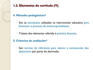 1.2. Elementos do currículo (V)
4. Métodos pedagóxicos*
◦ Son as estratexias utilizadas na intervención educativa para
favorecer o proceso de ensino-aprendizaxe.
◦ Trátase dun elemento referido á práctica docente.
5. Criterios de avaliación*
◦ Son normas de referencia para valorar a consecución dos
obxectivos por parte do alumnado.

 