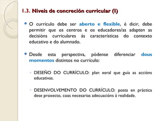 1.3. Niveis de concreción curricular (I)
O

currículo debe ser aberto e flexible, é dicir, debe
permitir que os centros e os educadores/as adapten as
decisións curriculares ás características do contexto
educativo e do alumnado.

 Desde

esta perspectiva, pódense
momentos distintos no currículo:

diferenciar

dous

◦ DESEÑO DO CURRÍCULO: plan xeral que guía as accións
educativas.
◦ DESENVOLVEMENTO DO CURRÍCULO: posta en práctica
dese proxecto, coas necesarias adecuacións á realidade.

 