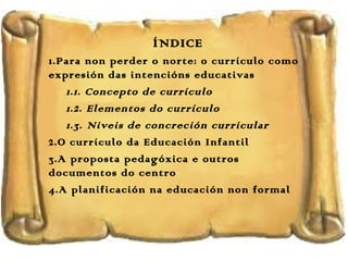 ÍNDICE
1.Para non perder o norte: o currículo como
expresión das intencións educativas
1.1. Concepto de currículo
1.2. Elementos do currículo
1.3. Niveis de concreción curricular
2.O currículo da Educación Infantil
3.A proposta pedagóxica e outros
documentos do centro
4.A planificación na educación non formal

 