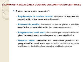 3. A PROPOSTA PEDAGÓXICA E OUTROS DOCUMENTOS DO CENTRO (III)


Outros documentos do centro*
◦ Regulamento de réxime interior: conxunto de normas de
organización e funcionamento do centro.
◦ Proxecto de xestión: documento no que se plasma a xestión
económica e a administración dos recursos do centro.
◦ Programación xeral anual: documento que concreta todos os
plans de actuación acordados para un curso académico.
◦ Memoria anual: avaliación das actuacións previstas na
programación xeral anual que se realiza ao finalizar o curso
académico co fin de identificar e corrixir posibles incidencias.

 