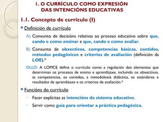 1. O CURRÍCULO COMO EXPRESIÓN
DAS INTENCIÓNS EDUCATIVAS

1.1. Concepto de currículo (I)
Definición

de currículo

A) Conxunto de decisións relativas ao proceso educativo sobre que,
cando e como ensinar e que, cando e como avaliar.
B) Conxunto de obxectivos, competencias básicas, contidos,
métodos pedagóxicos e criterios de avaliación (definición da
LOE).*
OLLO: A LOMCE define o currículo como a regulación dos elementos que
determinan os procesos de ensino e aprendizaxe, incluíndo os obxectivos,
as competencias, os contidos, a metodoloxía didáctica, os estándares e
resultados de aprendizaxe e os criterios de avaliación.*
Funcións

do currículo

◦ Facer explícitas as intencións do sistema educativo.
◦ Servir como guía para orientar a práctica pedagóxica.

 