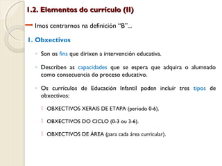1.2. Elementos do currículo (II)
Imos centrarnos na definición “B”...
1. Obxectivos
◦ Son os fins que dirixen a intervención educativa.
◦ Describen as capacidades que se espera que adquira o alumnado
como consecuencia do proceso educativo.
◦ Os currículos de Educación Infantil poden incluír tres tipos de
obxectivos:
 OBXECTIVOS XERAIS DE ETAPA (período 0-6).
 OBXECTIVOS DO CICLO (0-3 ou 3-6).
 OBXECTIVOS DE ÁREA (para cada área curricular).

 