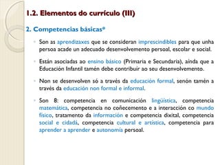 1.2. Elementos do currículo (III)
2. Competencias básicas*
◦ Son as aprendizaxes que se consideran imprescindibles para que unha
persoa acade un adecuado desenvolvemento persoal, escolar e social.
◦ Están asociadas ao ensino básico (Primaria e Secundaria), aínda que a
Educación Infantil tamén debe contribuír ao seu desenvolvemento.
◦ Non se desenvolven só a través da educación formal, senón tamén a
través da educación non formal e informal.
◦ Son 8: competencia en comunicación lingüística, competencia
matemática, competencia no coñecemento e a interacción co mundo
físico, tratamento da información e competencia dixital, competencia
social e cidadá, competencia cultural e artística, competencia para
aprender a aprender e autonomía persoal.

 