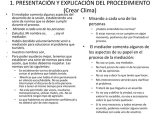 1. PRESENTACIÓN Y EXPLICACIÓN DEL PROCEDIMIENTO
(Crear Clima)
• El mediador comenta algunos aspectos del
desarrollo de la sesión, estableciendo una
serie de normas que se deben cumplir
durante el proceso.
•  Mirando a cada una de las personas
- (Saluda). Mi nombre es , soy el
mediador.
- Habéis decidido voluntariamente venir a
mediación para solucionar el problema que
tuvisteis.
- Vuestros nombres son
- Para poder ayudaros mejor, tenemos que
establecer una serie de normas para esta
sesión, que todos debemos respetar. Las
normas son las siguientes:
– Se establecerán turnos de palabra para
contar el problema que habéis tenido.
– Mientras que uno habla el otro permanecerá
en silencio escuchándole. No se puede
interrumpir el discurso de la otra persona.
Vais a tener el mismo tiempo para intervenir.
– No esta permitido: dar voces, insultarse,
menospreciarse, utilizar motes, etc. No se
consentirá ningún tipo de agresión.
– Lo que hablemos es totalmente confidencial y
no deberá salir de este espacio.
• Mirando a cada una de las
personas
– ¿Habéis entendido las normas?
– Si estas normas no se cumplen en algún
momento, podremos dar por finalizado el
proceso.
• El mediador comenta algunos de
los aspectos de su papel en el
proceso de la mediación:
– No soy un juez, soy mediador.
– No haré juicios de valor ni de las personas
ni de las opiniones.
– No os voy a decir lo que tenéis que hacer.
– Mis intervenciones servirán para clarificar
el problema.
– Trataré de que lleguéis a un acuerdo.
– Yo no voy a definir la verdad, no voy a
valorar lo sucedido, no voy a aconsejaros
sobre lo que tenéis quehacer.
– Si lo creo necesario, y todos estamos de
acuerdo, podemos realizar alguna sesión
individual con cada uno de vosotros
 
