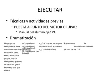 EJECUTAR
• Técnicas y actividades previas
– PUESTA A PUNTO DEL MOTOR GRUPAL:
• Manual del alumno pp.179.
• Dramatización
Un grupo de
compañeros tiene
que hacer un trabajo
en común, pero,
como en muchos
grupos, hay un
compañero que sólo
se dedica a gastar
bromas y otro que
nunca
- Compañero 1
- Compañero 2
- Compañero 3
(bromista)
- Compañero 4 (no
trabaja)
- ¿Qué pueden hacer para
modificar estas actitudes?
- ¿Cómo lo harían?
Representad la
situación utilizando la
técnica de las “3 R”
 